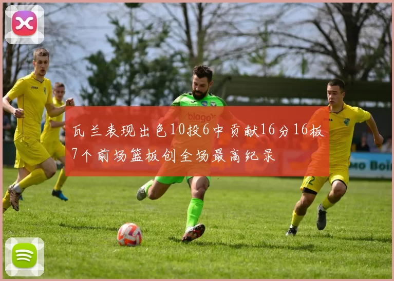 瓦兰表现出色10投6中贡献16分16板7个前场篮板创全场最高纪录