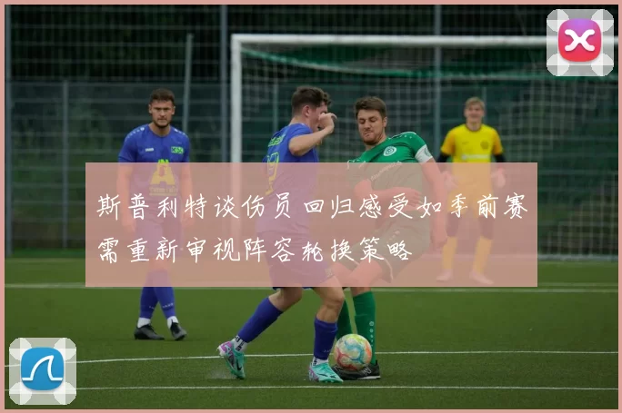 斯普利特谈伤员回归感受如季前赛需重新审视阵容轮换策略