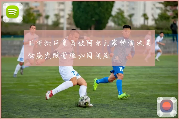 旧将批评皇马被阿尔瓦塞特淘汰是彻底失败管理如同闹剧