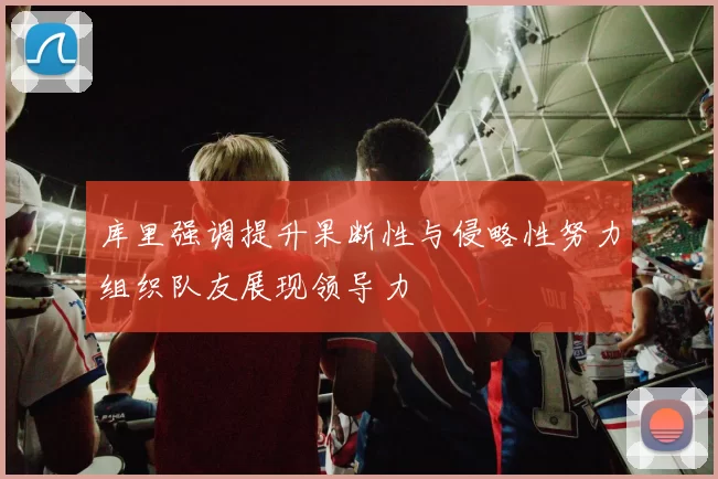 库里强调提升果断性与侵略性努力组织队友展现领导力