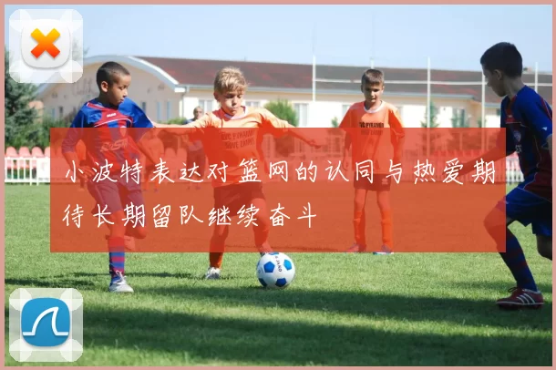 小波特表达对篮网的认同与热爱期待长期留队继续奋斗