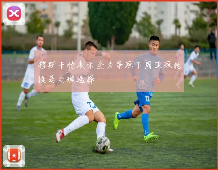 穆斯卡特表示全力争冠下周亚冠轮换是合理选择