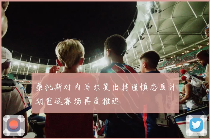 桑托斯对内马尔复出持谨慎态度计划重返赛场再度推迟