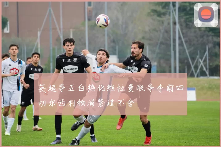 英超争五白热化维拉曼联争夺前四切尔西利物浦紧追不舍