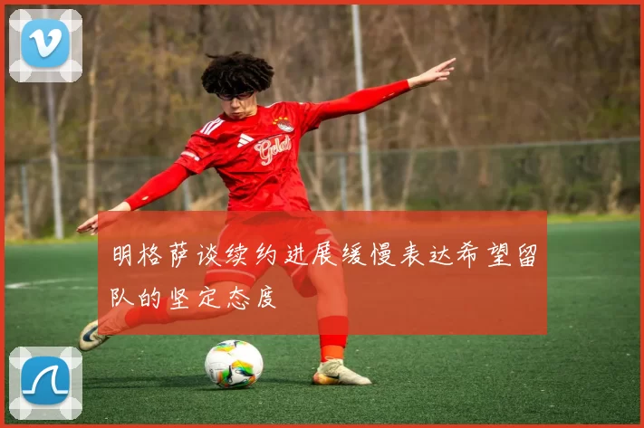 明格萨谈续约进展缓慢表达希望留队的坚定态度