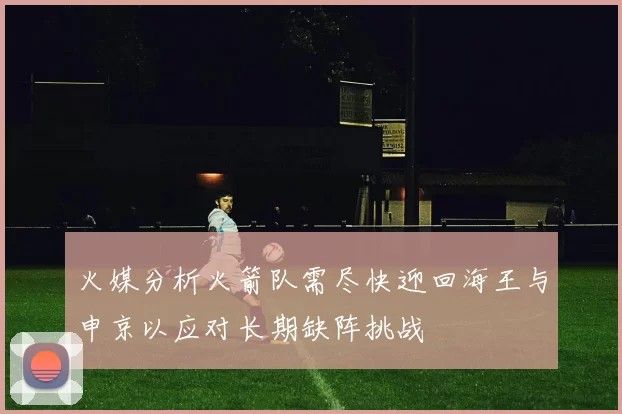 火媒分析火箭队需尽快迎回海王与申京以应对长期缺阵挑战