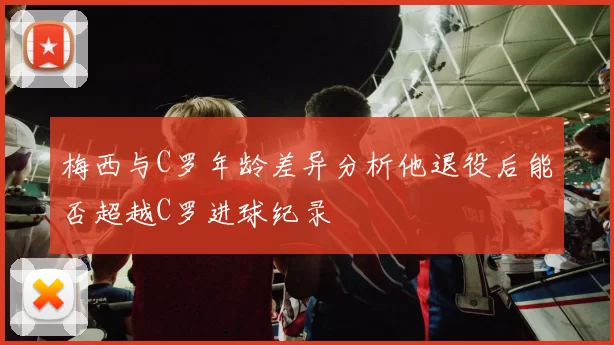 梅西与C罗年龄差异分析他退役后能否超越C罗进球纪录
