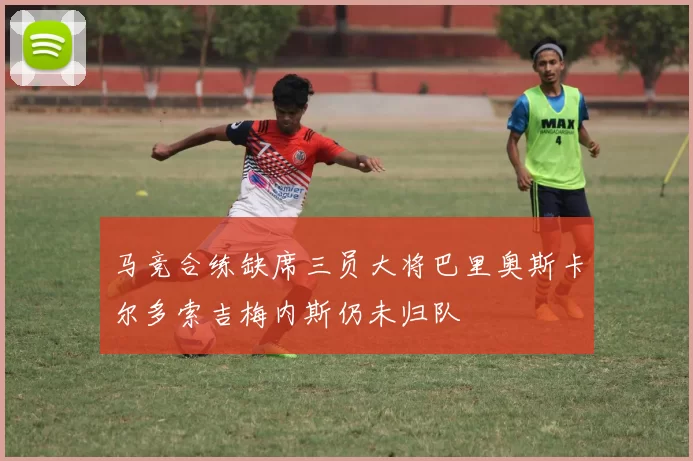 马竞合练缺席三员大将巴里奥斯卡尔多索吉梅内斯仍未归队