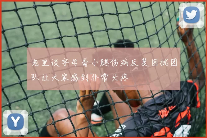 老里谈字母哥小腿伤病反复困扰团队让大家感到非常头疼