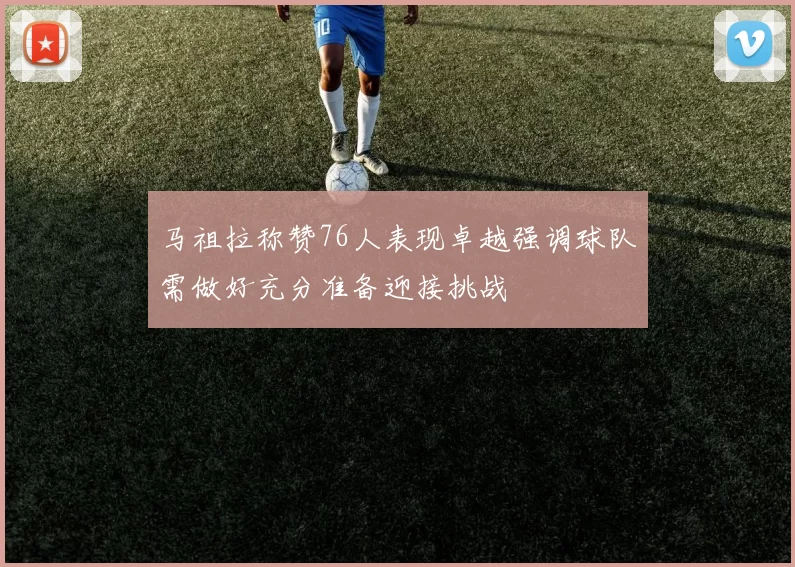 马祖拉称赞76人表现卓越强调球队需做好充分准备迎接挑战