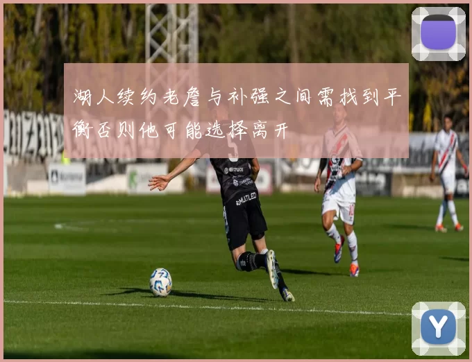 湖人续约老詹与补强之间需找到平衡否则他可能选择离开