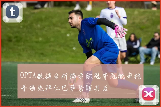 OPTA数据分析揭示欧冠夺冠概率枪手领先拜仁巴萨紧随其后
