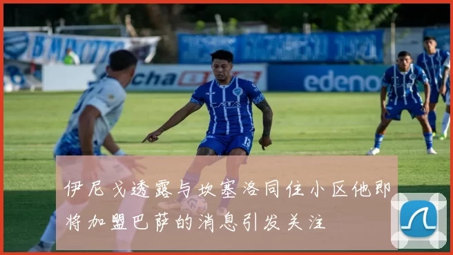 伊尼戈透露与坎塞洛同住小区他即将加盟巴萨的消息引发关注