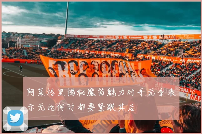 阿莱格里揭秘魔笛魅力对手无奈表示无论何时都要紧跟其后
