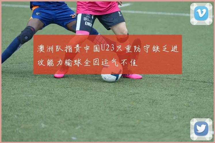 澳洲队指责中国U23只重防守缺乏进攻能力输球全因运气不佳