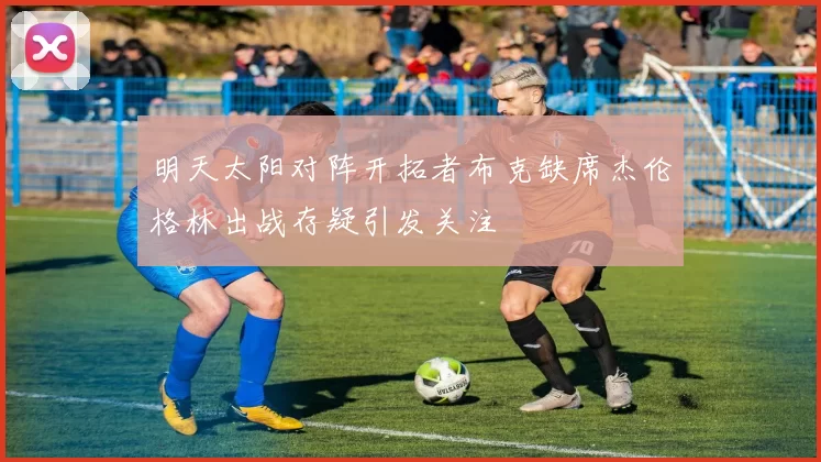 明天太阳对阵开拓者布克缺席杰伦格林出战存疑引发关注