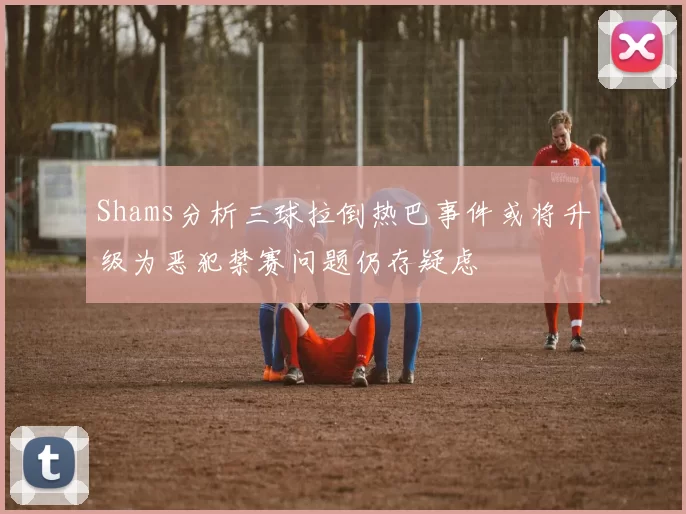 Shams分析三球拉倒热巴事件或将升级为恶犯禁赛问题仍存疑虑
