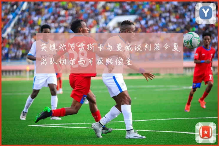 英媒称马雷斯卡与曼城谈判若今夏离队切尔西可获赔偿金