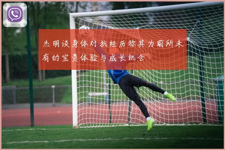 杰明谈身体对抗经历称其为前所未有的宝贵体验与成长机会