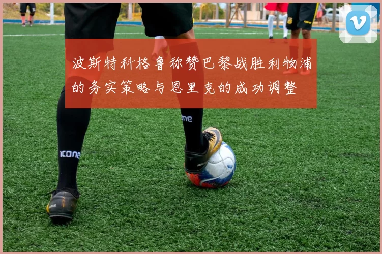 波斯特科格鲁称赞巴黎战胜利物浦的务实策略与恩里克的成功调整