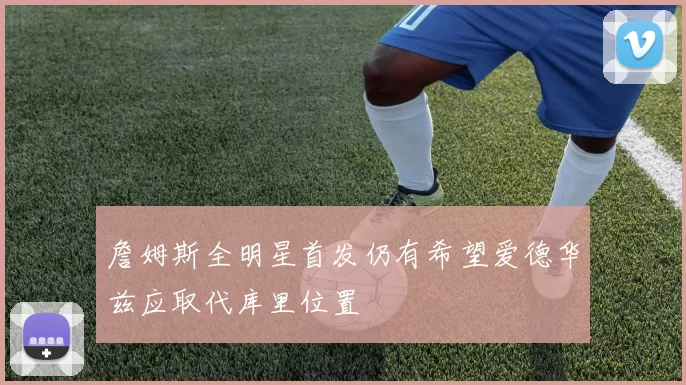 詹姆斯全明星首发仍有希望爱德华兹应取代库里位置