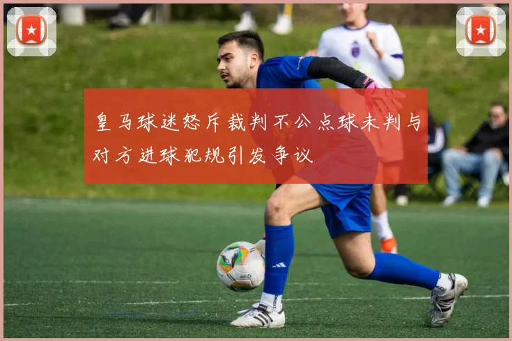 皇马球迷怒斥裁判不公点球未判与对方进球犯规引发争议