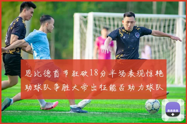 恩比德首节狂砍18分半场表现惊艳助球队争胜大帝出征能否助力球队逆袭
