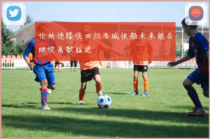伦纳德膝伤回归洛城快船未来能否继续高歌猛进