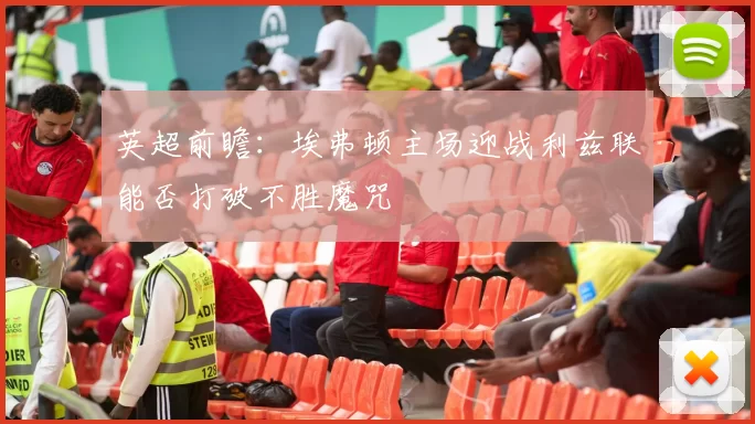 英超前瞻：埃弗顿主场迎战利兹联能否打破不胜魔咒